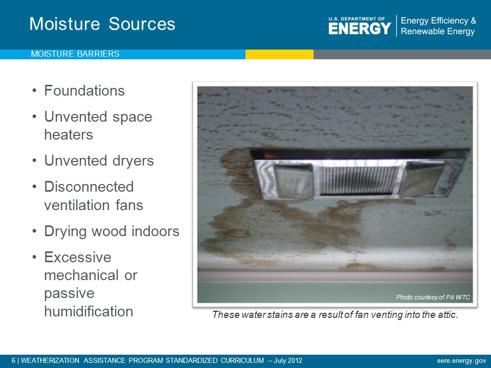 6 | WEATHERIZATION ASSISTANCE PROGRAM STANDARDIZED CURRICULUM – July 2012eere.energy.gov Foundations Unvented space heaters Unvented dryers Disconnected ventilation fans Drying wood indoors Excessive mechanical or passive humidification Moisture Sources These water stains are a result of fan venting into the attic.
