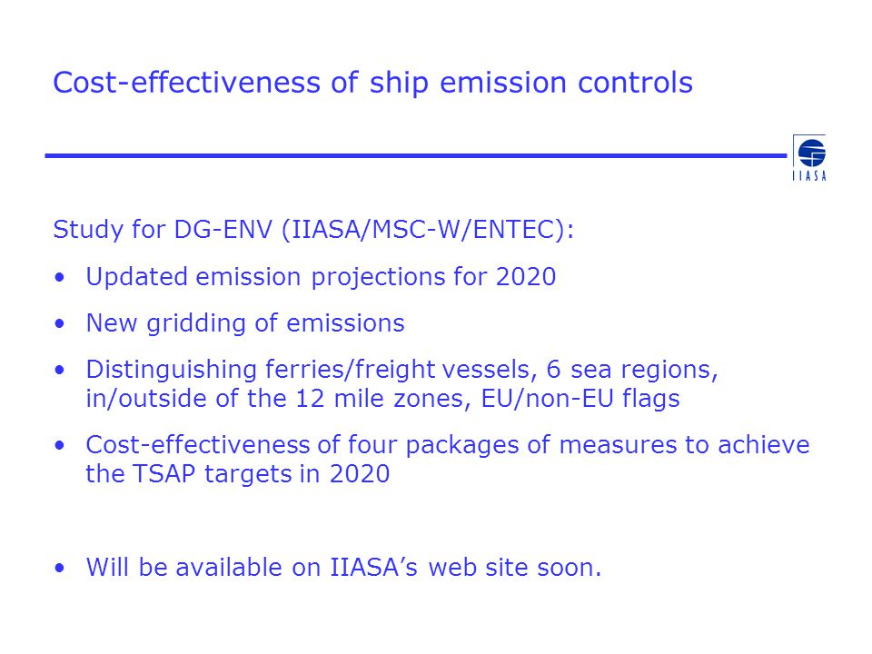 Study for DG-ENV (IIASA/MSC-W/ENTEC): Updated emission projections for 2020 New gridding of emissions Distinguishing ferries/freight vessels, 6 sea regions, in/outside of the 12 mile zones, EU/non-EU flags Cost-effectiveness of four packages of measures to achieve the TSAP targets in 2020 Will be available on IIASA’s web site soon.