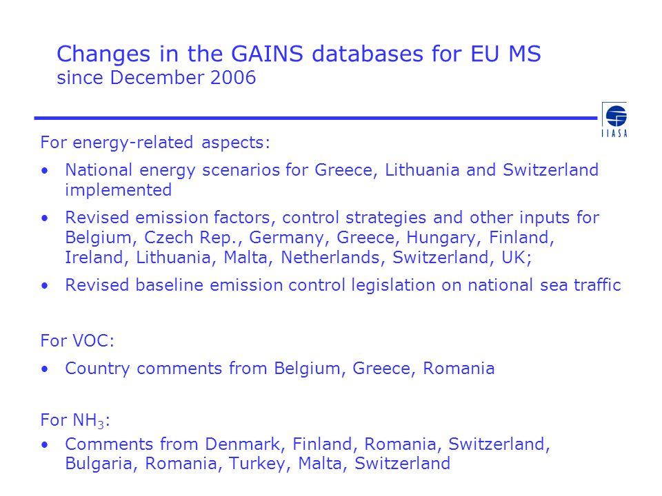 Changes in the GAINS databases for EU MS since December 2006 For energy-related aspects: National energy scenarios for Greece, Lithuania and Switzerland implemented Revised emission factors, control strategies and other inputs for Belgium, Czech Rep., Germany, Greece, Hungary, Finland, Ireland, Lithuania, Malta, Netherlands, Switzerland, UK; Revised baseline emission control legislation on national sea traffic For VOC: Country comments from Belgium, Greece, Romania For NH 3 : Comments from Denmark, Finland, Romania, Switzerland, Bulgaria, Romania, Turkey, Malta, Switzerland