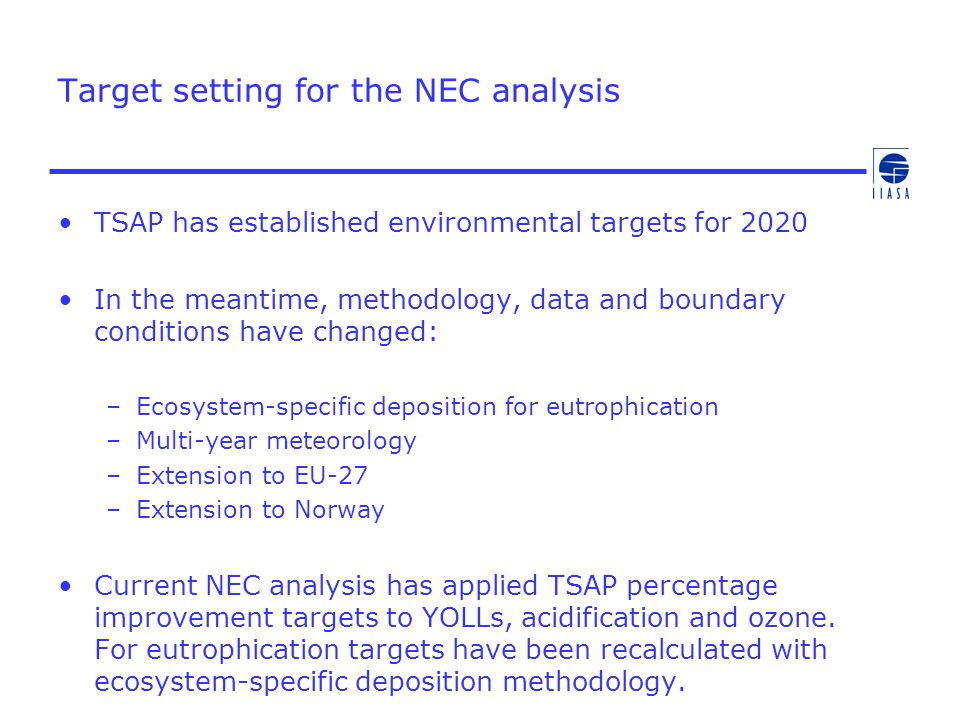Target setting for the NEC analysis TSAP has established environmental targets for 2020 In the meantime, methodology, data and boundary conditions have changed: –Ecosystem-specific deposition for eutrophication –Multi-year meteorology –Extension to EU-27 –Extension to Norway Current NEC analysis has applied TSAP percentage improvement targets to YOLLs, acidification and ozone.