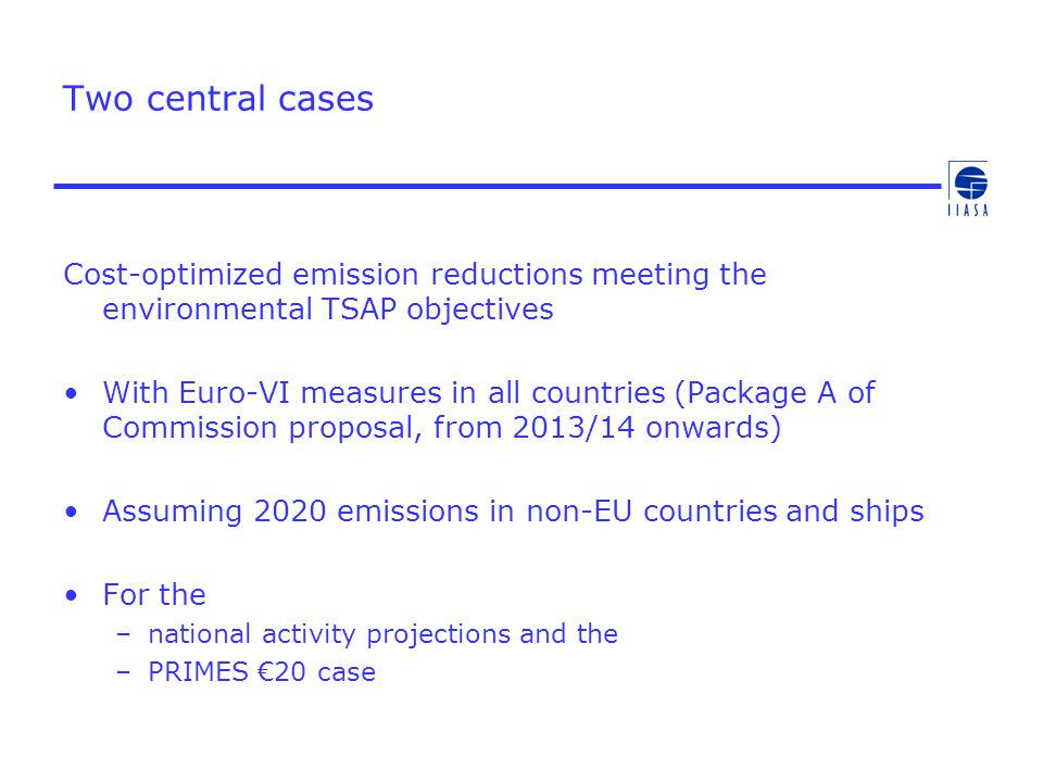 Two central cases Cost-optimized emission reductions meeting the environmental TSAP objectives With Euro-VI measures in all countries (Package A of Commission proposal, from 2013/14 onwards) Assuming 2020 emissions in non-EU countries and ships For the –national activity projections and the –PRIMES €20 case