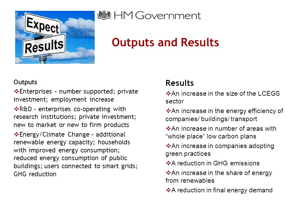 Outputs and Results Outputs  Enterprises – number supported; private investment; employment increase  R&D – enterprises co-operating with research institutions; private investment; new to market or new to firm products  Energy/Climate Change – additional renewable energy capacity; households with improved energy consumption; reduced energy consumption of public buildings; users connected to smart grids; GHG reduction Results  An increase in the size of the LCEGS sector  An increase in the energy efficiency of companies/ buildings/ transport  An increase in number of areas with whole place low carbon plans  An increase in companies adopting green practices  A reduction in GHG emissions  An increase in the share of energy from renewables  A reduction in final energy demand
