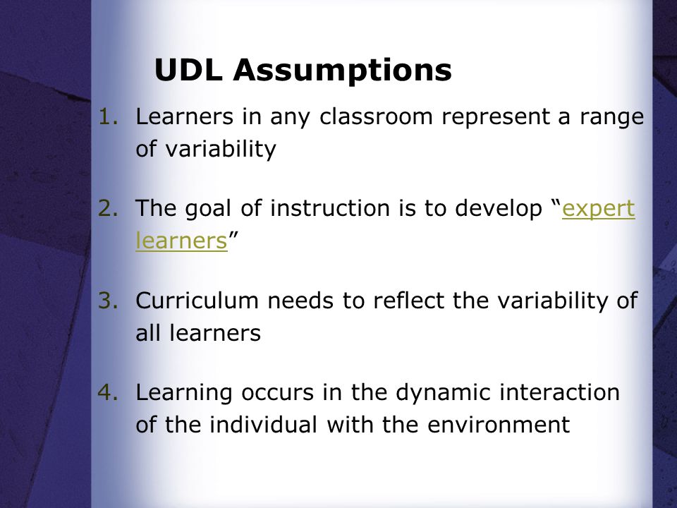 UDL Assumptions 1.Learners in any classroom represent a range of variability 2.The goal of instruction is to develop expert learners expert learners 3.Curriculum needs to reflect the variability of all learners 4.Learning occurs in the dynamic interaction of the individual with the environment