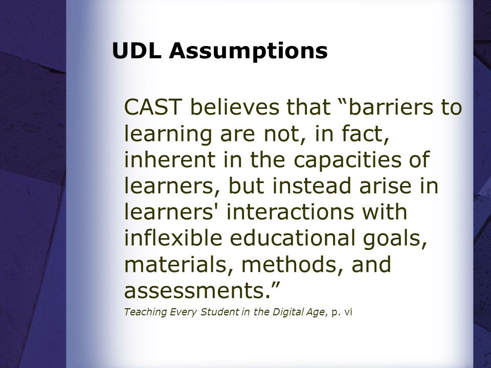 CAST believes that barriers to learning are not, in fact, inherent in the capacities of learners, but instead arise in learners interactions with inflexible educational goals, materials, methods, and assessments. Teaching Every Student in the Digital Age, p.
