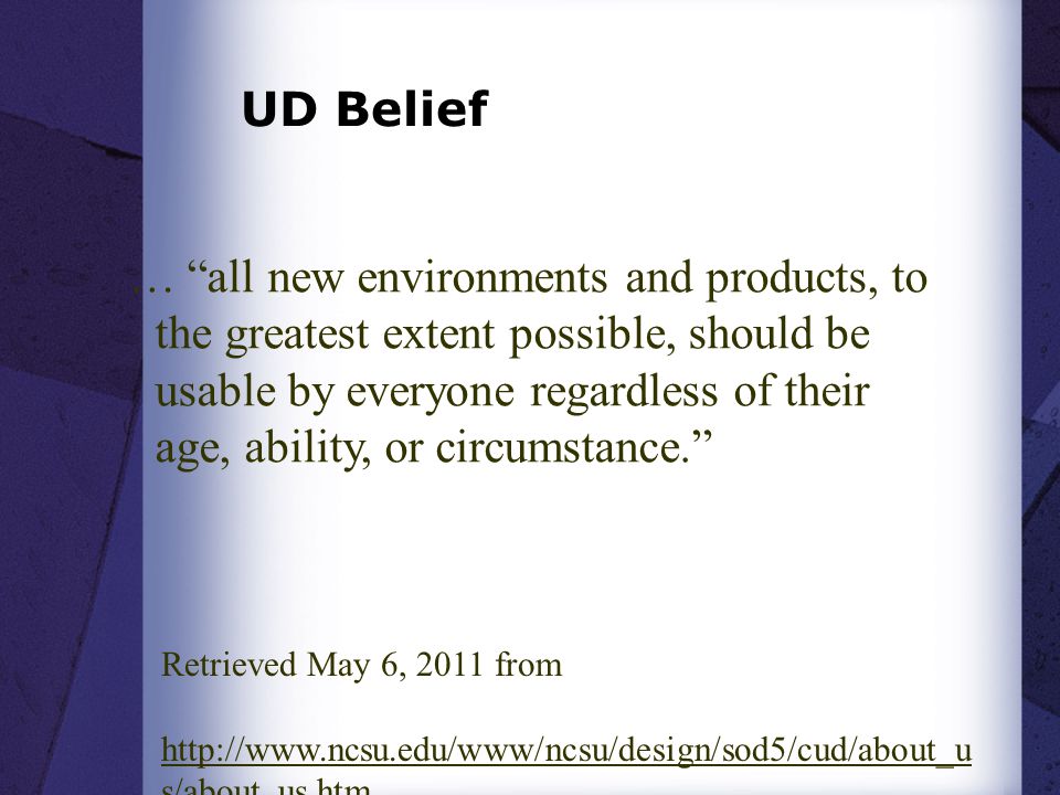 UD Belief … all new environments and products, to the greatest extent possible, should be usable by everyone regardless of their age, ability, or circumstance. Retrieved May 6, 2011 from   s/about_us.htm