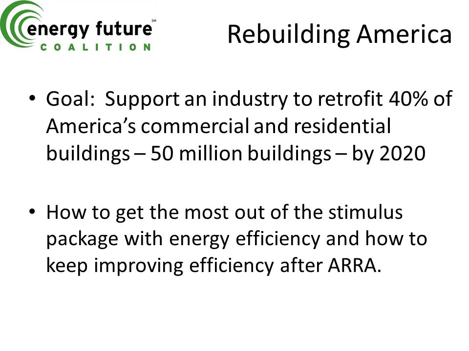 Rebuilding America Goal: Support an industry to retrofit 40% of America’s commercial and residential buildings – 50 million buildings – by 2020 How to get the most out of the stimulus package with energy efficiency and how to keep improving efficiency after ARRA.