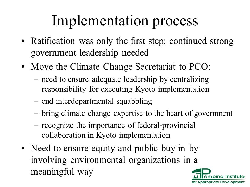 Implementation process Ratification was only the first step: continued strong government leadership needed Move the Climate Change Secretariat to PCO: –need to ensure adequate leadership by centralizing responsibility for executing Kyoto implementation –end interdepartmental squabbling –bring climate change expertise to the heart of government –recognize the importance of federal-provincial collaboration in Kyoto implementation Need to ensure equity and public buy-in by involving environmental organizations in a meaningful way