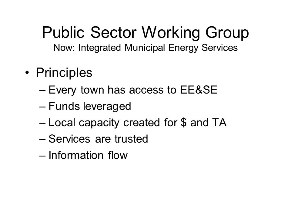 Public Sector Working Group Now: Integrated Municipal Energy Services Principles –Every town has access to EE&SE –Funds leveraged –Local capacity created for $ and TA –Services are trusted –Information flow