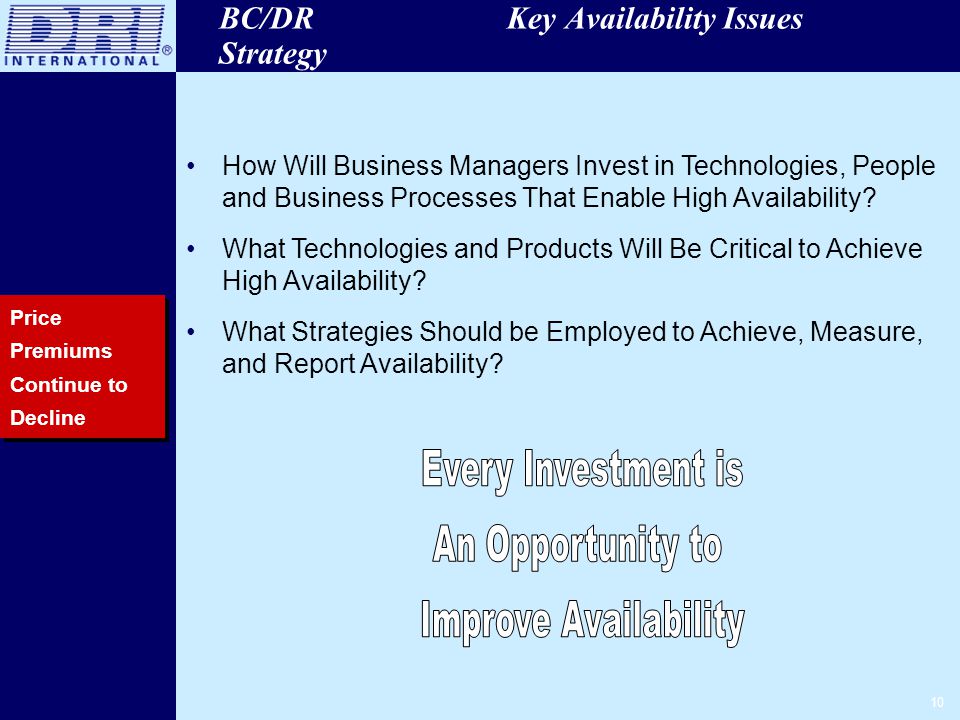 10 BC/DR Key Availability Issues Strategy Price Premiums Continue to Decline How Will Business Managers Invest in Technologies, People and Business Processes That Enable High Availability.