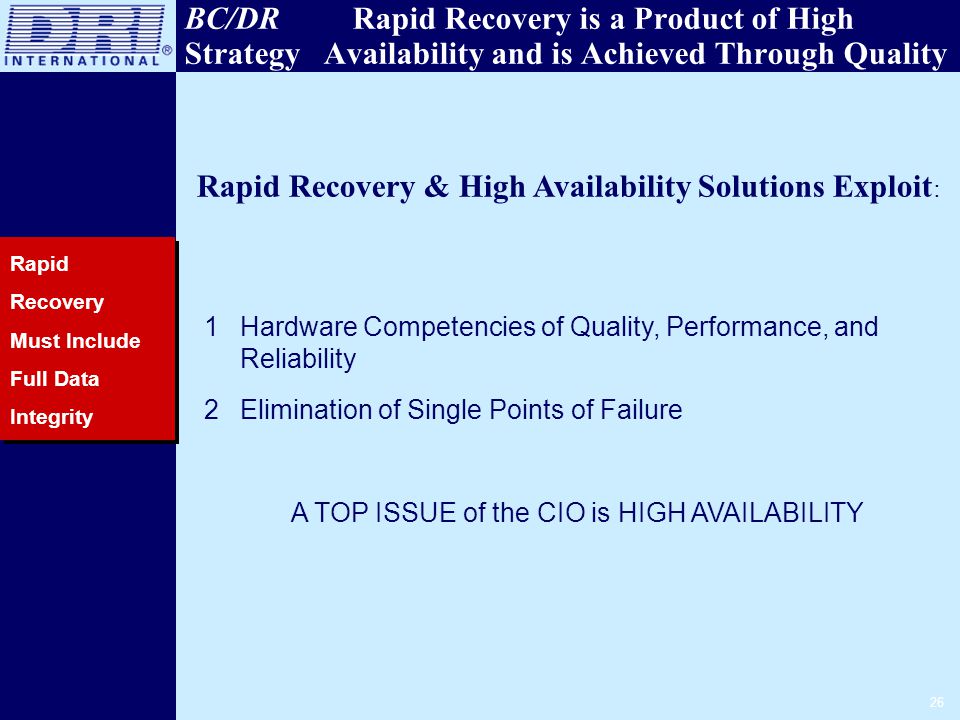 26 BC/DR Rapid Recovery is a Product of High Strategy Availability and is Achieved Through Quality Rapid Recovery Must Include Full Data Integrity Rapid Recovery & High Availability Solutions Exploit : 1Hardware Competencies of Quality, Performance, and Reliability 2Elimination of Single Points of Failure A TOP ISSUE of the CIO is HIGH AVAILABILITY