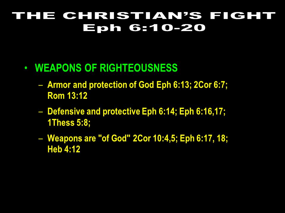 WEAPONS OF RIGHTEOUSNESS – Armor and protection of God Eph 6:13; 2Cor 6:7; Rom 13:12 – Defensive and protective Eph 6:14; Eph 6:16,17; 1Thess 5:8; – Weapons are of God 2Cor 10:4,5; Eph 6:17, 18; Heb 4:12