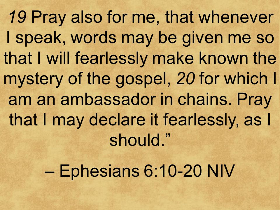 19 Pray also for me, that whenever I speak, words may be given me so that I will fearlessly make known the mystery of the gospel, 20 for which I am an ambassador in chains.