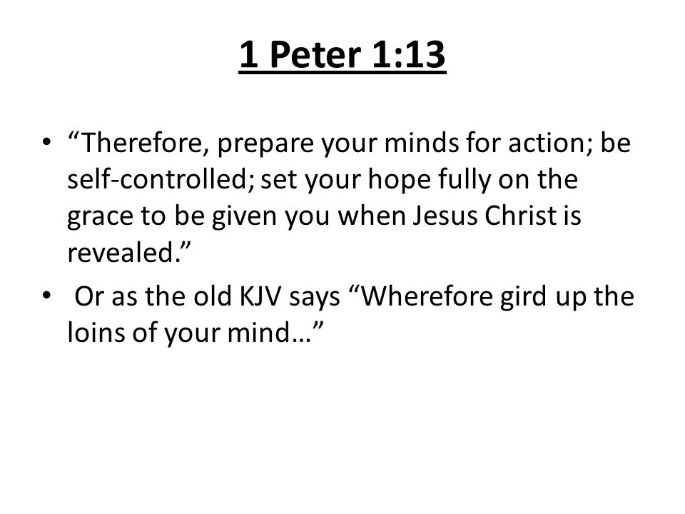 1 Peter 1:13 Therefore, prepare your minds for action; be self-controlled; set your hope fully on the grace to be given you when Jesus Christ is revealed. Or as the old KJV says Wherefore gird up the loins of your mind…