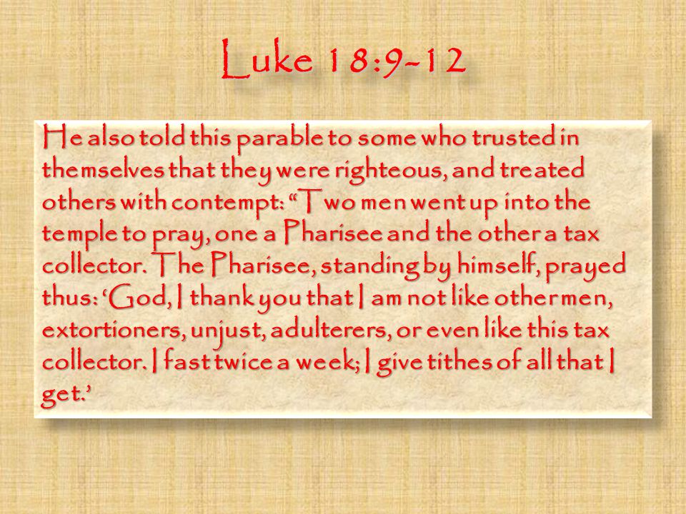 Luke 18:9-12 He also told this parable to some who trusted in themselves that they were righteous, and treated others with contempt: Two men went up into the temple to pray, one a Pharisee and the other a tax collector.