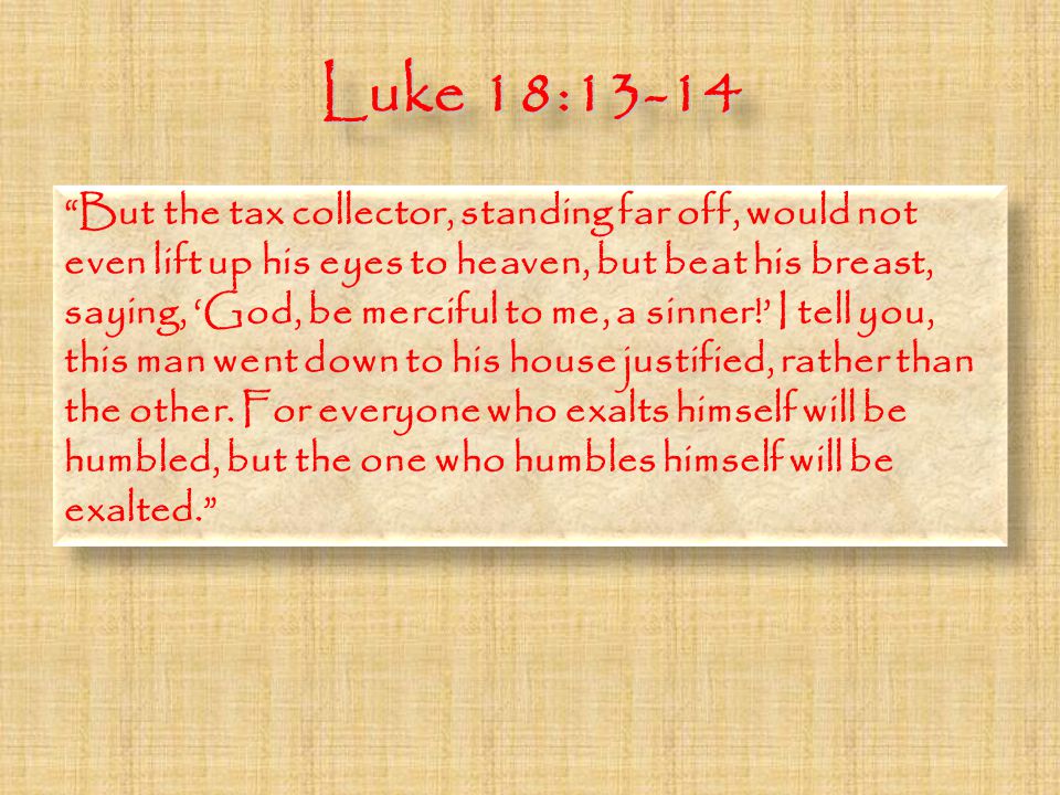 Luke 18:13-14 But the tax collector, standing far off, would not even lift up his eyes to heaven, but beat his breast, saying, ‘God, be merciful to me, a sinner!’ I tell you, this man went down to his house justified, rather than the other.