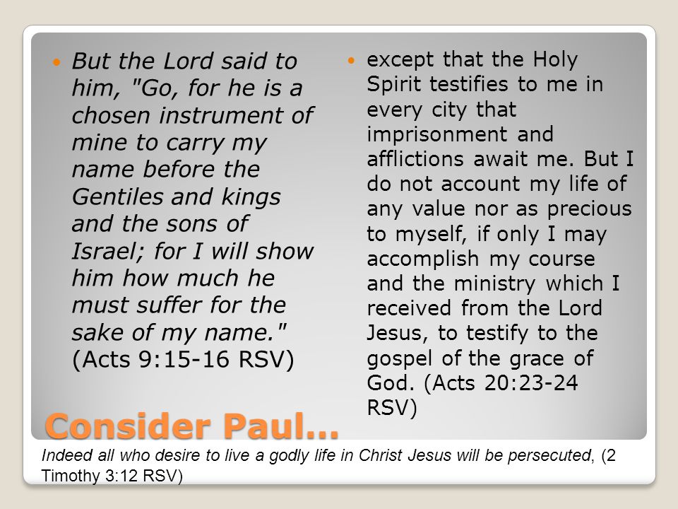 Consider Paul… But the Lord said to him, Go, for he is a chosen instrument of mine to carry my name before the Gentiles and kings and the sons of Israel; for I will show him how much he must suffer for the sake of my name. (Acts 9:15-16 RSV) except that the Holy Spirit testifies to me in every city that imprisonment and afflictions await me.