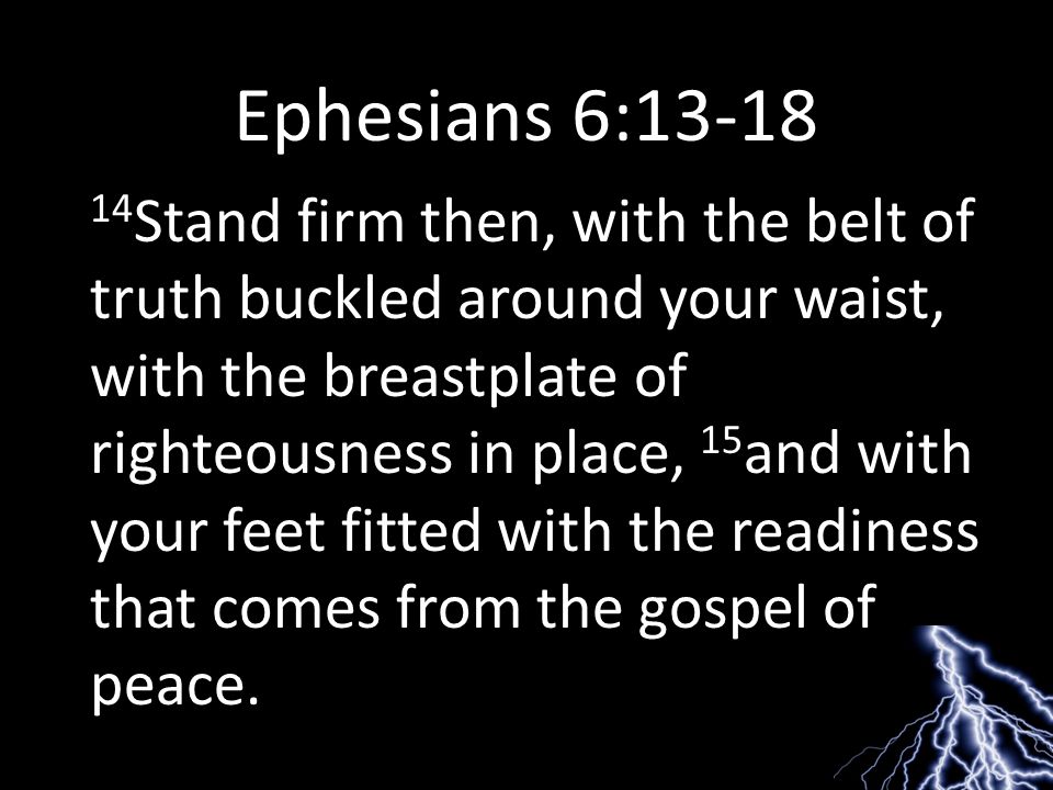 Ephesians 6: Stand firm then, with the belt of truth buckled around your waist, with the breastplate of righteousness in place, 15 and with your feet fitted with the readiness that comes from the gospel of peace.