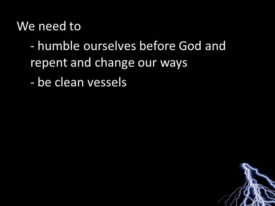 We need to - humble ourselves before God and repent and change our ways - be clean vessels