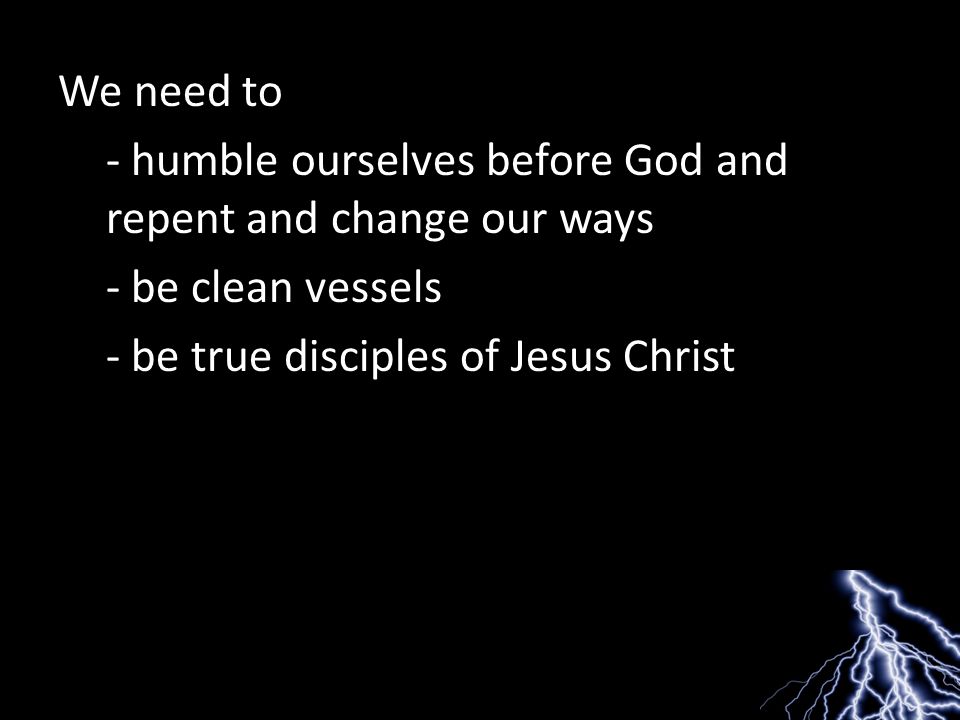 We need to - humble ourselves before God and repent and change our ways - be clean vessels - be true disciples of Jesus Christ
