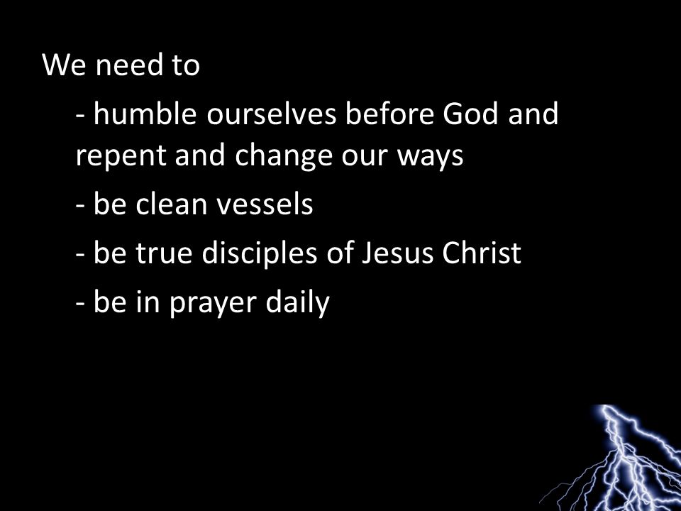 We need to - humble ourselves before God and repent and change our ways - be clean vessels - be true disciples of Jesus Christ - be in prayer daily