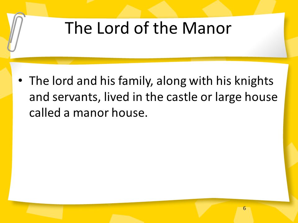 6 The Lord of the Manor The lord and his family, along with his knights and servants, lived in the castle or large house called a manor house.