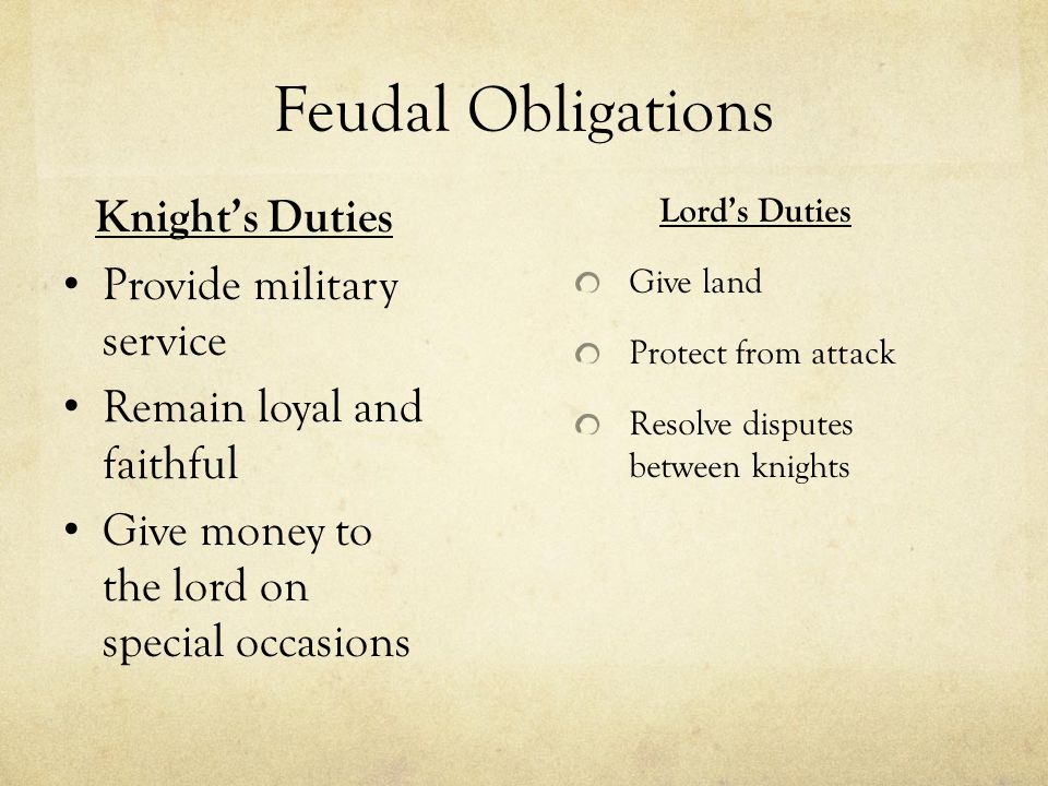 Feudal Obligations Lord’s Duties Give land Protect from attack Resolve disputes between knights Knight’s Duties Provide military service Remain loyal and faithful Give money to the lord on special occasions