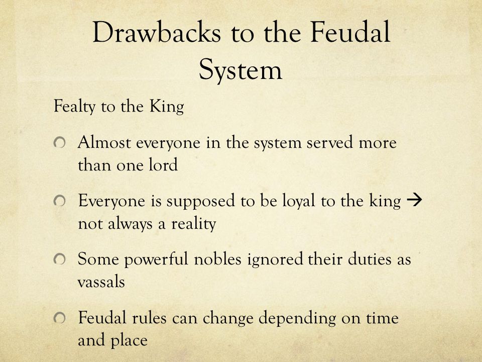 Drawbacks to the Feudal System Fealty to the King Almost everyone in the system served more than one lord Everyone is supposed to be loyal to the king  not always a reality Some powerful nobles ignored their duties as vassals Feudal rules can change depending on time and place