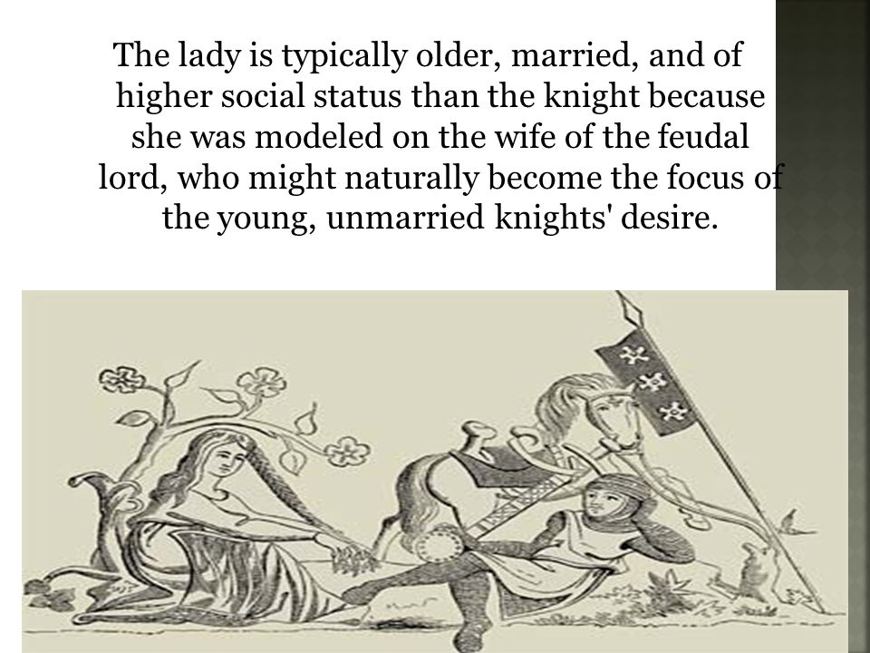 The lady is typically older, married, and of higher social status than the knight because she was modeled on the wife of the feudal lord, who might naturally become the focus of the young, unmarried knights desire.