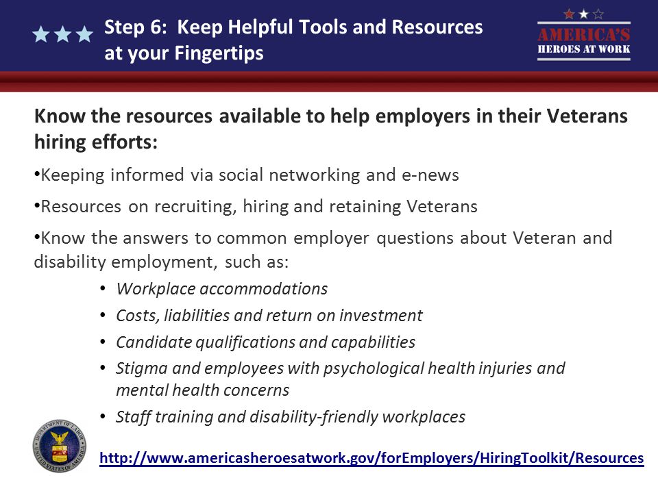Step 6: Keep Helpful Tools and Resources at your Fingertips Know the resources available to help employers in their Veterans hiring efforts: Keeping informed via social networking and e-news Resources on recruiting, hiring and retaining Veterans Know the answers to common employer questions about Veteran and disability employment, such as: Workplace accommodations Costs, liabilities and return on investment Candidate qualifications and capabilities Stigma and employees with psychological health injuries and mental health concerns Staff training and disability-friendly workplaces