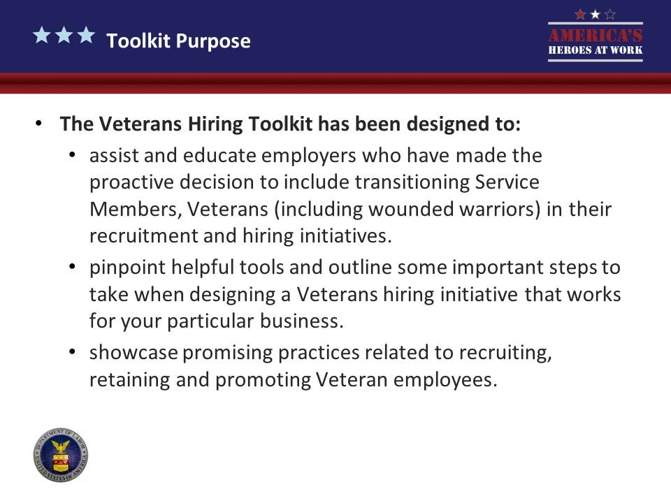 Toolkit Purpose The Veterans Hiring Toolkit has been designed to: assist and educate employers who have made the proactive decision to include transitioning Service Members, Veterans (including wounded warriors) in their recruitment and hiring initiatives.
