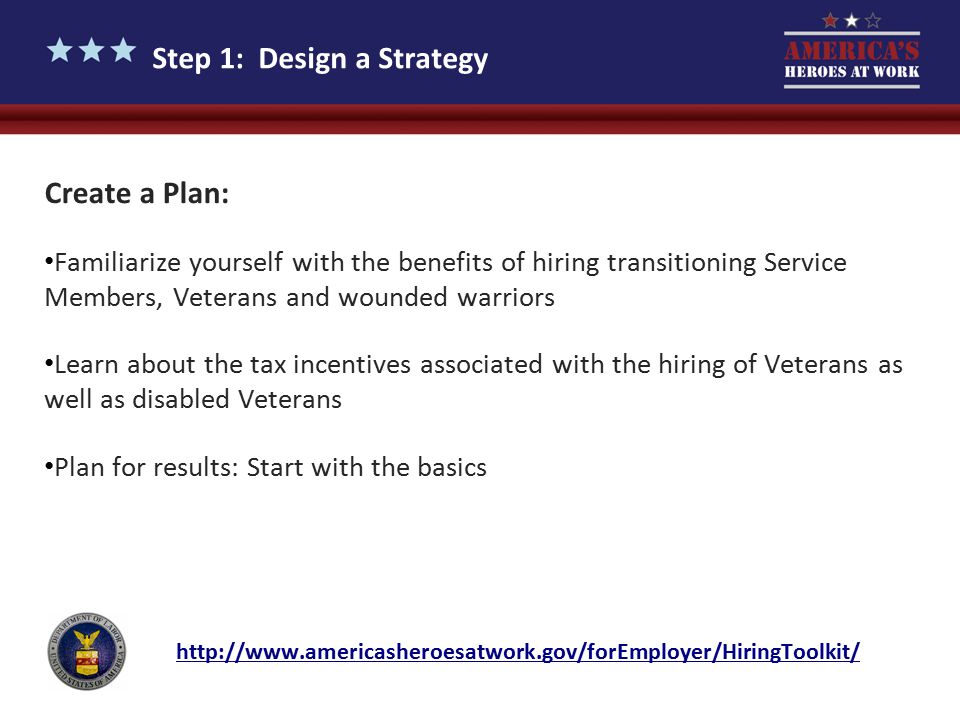 Step 1: Design a Strategy Create a Plan: Familiarize yourself with the benefits of hiring transitioning Service Members, Veterans and wounded warriors Learn about the tax incentives associated with the hiring of Veterans as well as disabled Veterans Plan for results: Start with the basics