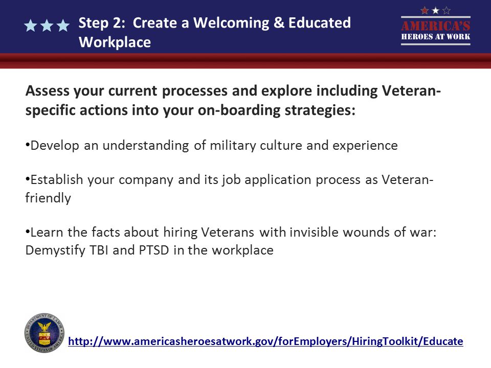 Step 2: Create a Welcoming & Educated Workplace Assess your current processes and explore including Veteran- specific actions into your on-boarding strategies: Develop an understanding of military culture and experience Establish your company and its job application process as Veteran- friendly Learn the facts about hiring Veterans with invisible wounds of war: Demystify TBI and PTSD in the workplace