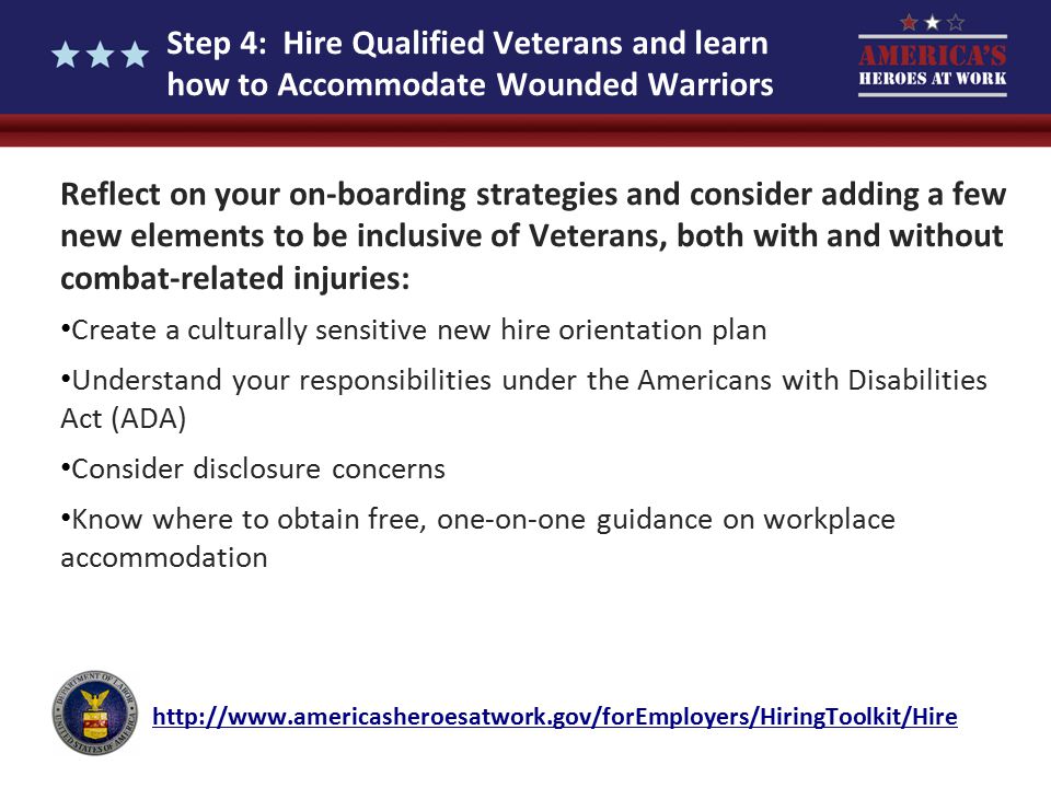 Step 4: Hire Qualified Veterans and learn how to Accommodate Wounded Warriors Reflect on your on-boarding strategies and consider adding a few new elements to be inclusive of Veterans, both with and without combat-related injuries: Create a culturally sensitive new hire orientation plan Understand your responsibilities under the Americans with Disabilities Act (ADA) Consider disclosure concerns Know where to obtain free, one-on-one guidance on workplace accommodation