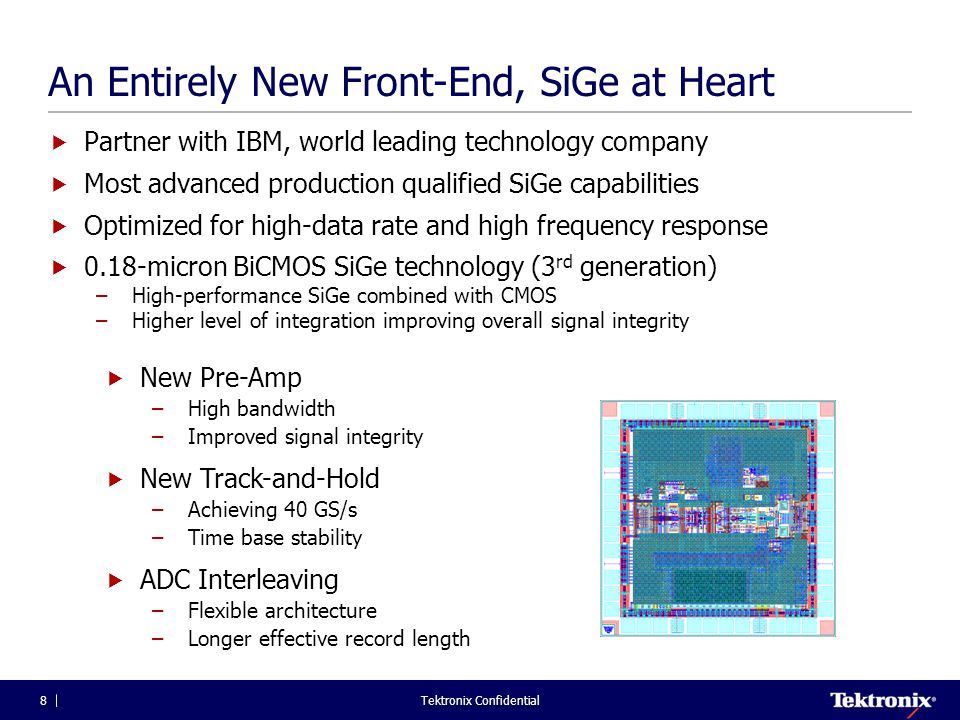 Tektronix Confidential8 An Entirely New Front-End, SiGe at Heart  Partner with IBM, world leading technology company  Most advanced production qualified SiGe capabilities  Optimized for high-data rate and high frequency response  0.18-micron BiCMOS SiGe technology (3 rd generation) –High-performance SiGe combined with CMOS –Higher level of integration improving overall signal integrity  New Pre-Amp –High bandwidth –Improved signal integrity  New Track-and-Hold –Achieving 40 GS/s –Time base stability  ADC Interleaving –Flexible architecture –Longer effective record length