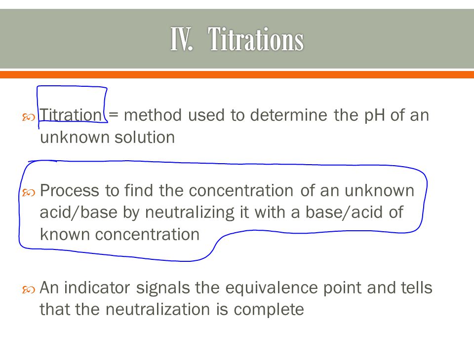  Titration = method used to determine the pH of an unknown solution  Process to find the concentration of an unknown acid/base by neutralizing it with a base/acid of known concentration  An indicator signals the equivalence point and tells that the neutralization is complete