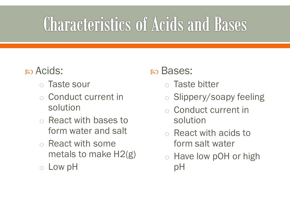  Acids: o Taste sour o Conduct current in solution o React with bases to form water and salt o React with some metals to make H2(g) o Low pH  Bases: o Taste bitter o Slippery/soapy feeling o Conduct current in solution o React with acids to form salt water o Have low pOH or high pH