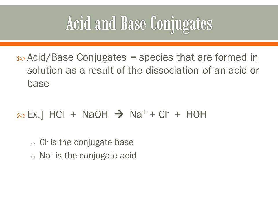  Acid/Base Conjugates = species that are formed in solution as a result of the dissociation of an acid or base  Ex.] HCl + NaOH  Na + + Cl - + HOH o Cl - is the conjugate base o Na + is the conjugate acid