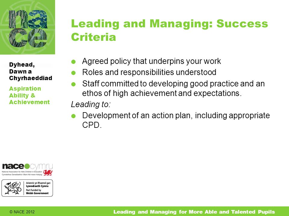 © NACE 2012 Aspiration Ability & Achievement Dyhead, Dawn a Chyrhaeddiad Leading and Managing for More Able and Talented Pupils Leading and Managing: Success Criteria  Agreed policy that underpins your work  Roles and responsibilities understood  Staff committed to developing good practice and an ethos of high achievement and expectations.