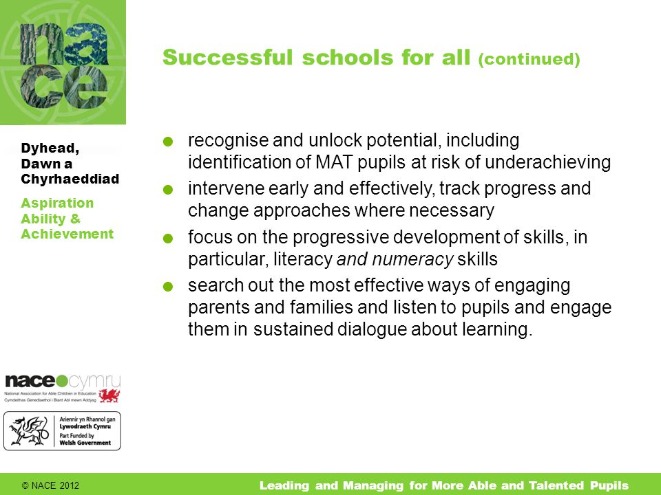 © NACE 2012 Aspiration Ability & Achievement Dyhead, Dawn a Chyrhaeddiad Leading and Managing for More Able and Talented Pupils Successful schools for all (continued)  recognise and unlock potential, including identification of MAT pupils at risk of underachieving  intervene early and effectively, track progress and change approaches where necessary  focus on the progressive development of skills, in particular, literacy and numeracy skills  search out the most effective ways of engaging parents and families and listen to pupils and engage them in sustained dialogue about learning.