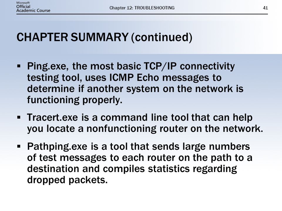 Chapter 12: TROUBLESHOOTING41 CHAPTER SUMMARY (continued)  Ping.exe, the most basic TCP/IP connectivity testing tool, uses ICMP Echo messages to determine if another system on the network is functioning properly.