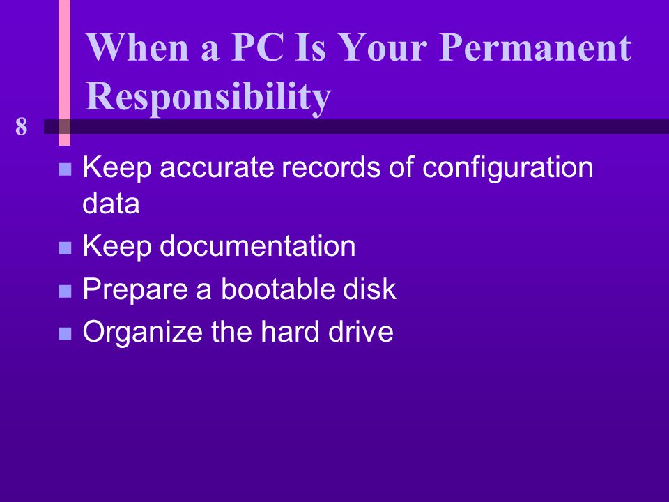 8 When a PC Is Your Permanent Responsibility n Keep accurate records of configuration data n Keep documentation n Prepare a bootable disk n Organize the hard drive