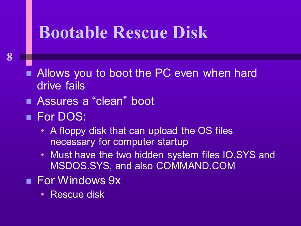 8 Bootable Rescue Disk n Allows you to boot the PC even when hard drive fails n Assures a clean boot n For DOS: A floppy disk that can upload the OS files necessary for computer startup Must have the two hidden system files IO.SYS and MSDOS.SYS, and also COMMAND.COM n For Windows 9x Rescue disk