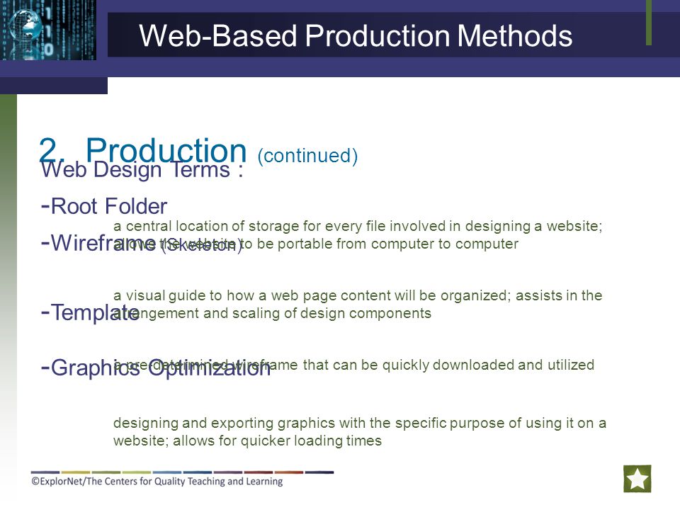 2.Production (continued) Web Design Terms : - Root Folder - Wireframe (Skeleton) - Template - Graphics Optimization a central location of storage for every file involved in designing a website; allows the website to be portable from computer to computer a visual guide to how a web page content will be organized; assists in the arrangement and scaling of design components a pre-determined wireframe that can be quickly downloaded and utilized designing and exporting graphics with the specific purpose of using it on a website; allows for quicker loading times Web-Based Production Methods