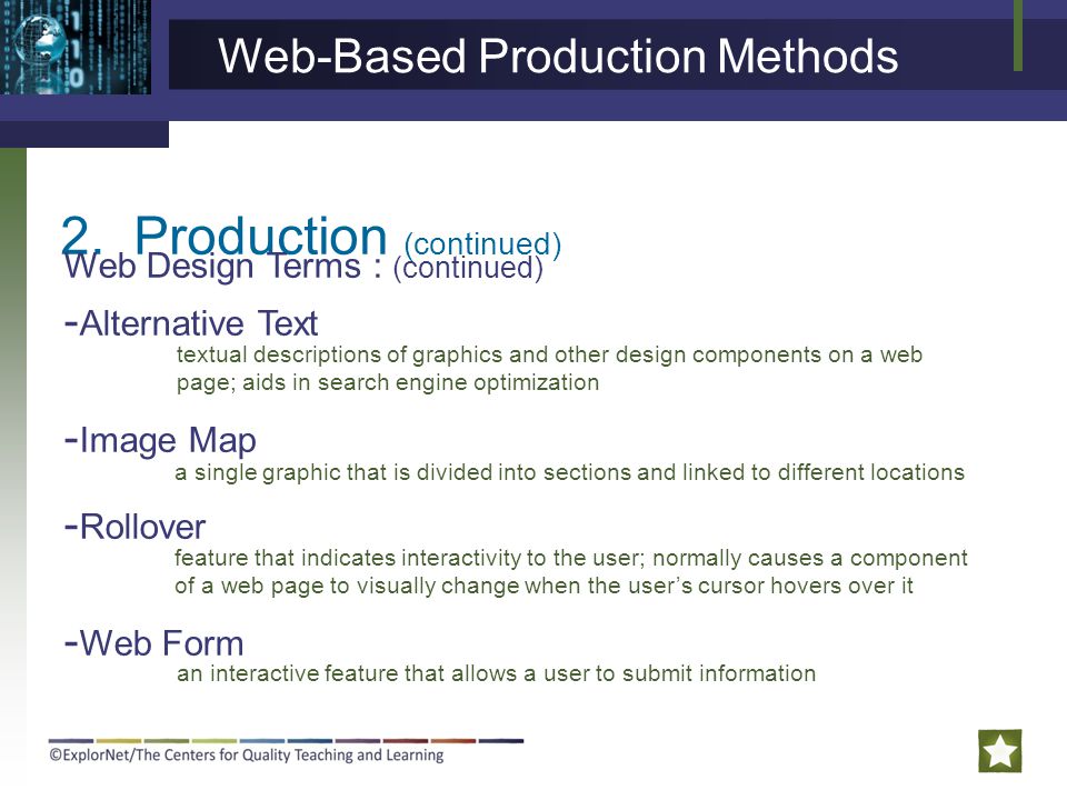 2.Production (continued) Web Design Terms : (continued) - Alternative Text - Image Map - Rollover - Web Form textual descriptions of graphics and other design components on a web page; aids in search engine optimization a single graphic that is divided into sections and linked to different locations Web-Based Production Methods feature that indicates interactivity to the user; normally causes a component of a web page to visually change when the user’s cursor hovers over it an interactive feature that allows a user to submit information