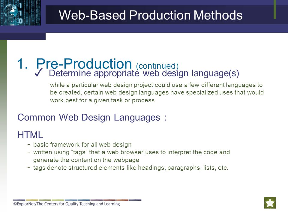 1.Pre-Production (continued) ✓ Determine appropriate web design language(s) Web-Based Production Methods Common Web Design Languages : HTML - basic framework for all web design - written using tags that a web browser uses to interpret the code and generate the content on the webpage - tags denote structured elements like headings, paragraphs, lists, etc.