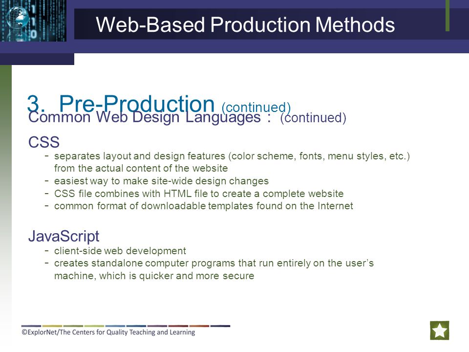 3.Pre-Production (continued) Common Web Design Languages : (continued) CSS JavaScript - separates layout and design features (color scheme, fonts, menu styles, etc.) from the actual content of the website - easiest way to make site-wide design changes - CSS file combines with HTML file to create a complete website - common format of downloadable templates found on the Internet - client-side web development - creates standalone computer programs that run entirely on the user’s machine, which is quicker and more secure Web-Based Production Methods