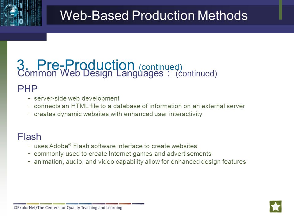 3.Pre-Production (continued) Common Web Design Languages : (continued) PHP Flash - server-side web development - connects an HTML file to a database of information on an external server - creates dynamic websites with enhanced user interactivity - uses Adobe ® Flash software interface to create websites - commonly used to create Internet games and advertisements - animation, audio, and video capability allow for enhanced design features Web-Based Production Methods