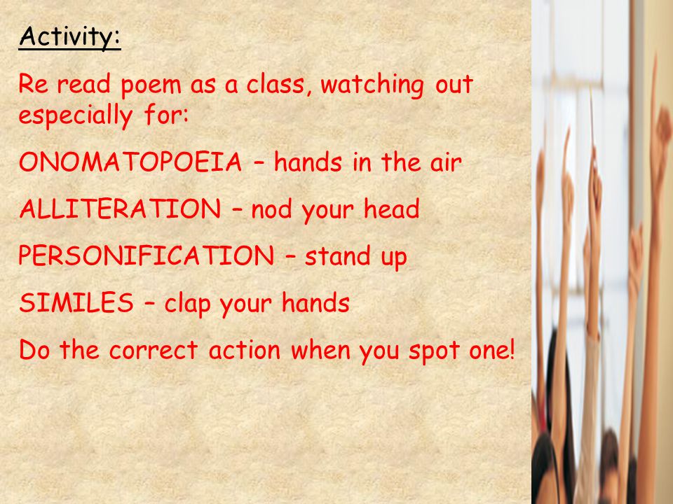 Activity: Re read poem as a class, watching out especially for: ONOMATOPOEIA – hands in the air ALLITERATION – nod your head PERSONIFICATION – stand up SIMILES – clap your hands Do the correct action when you spot one!