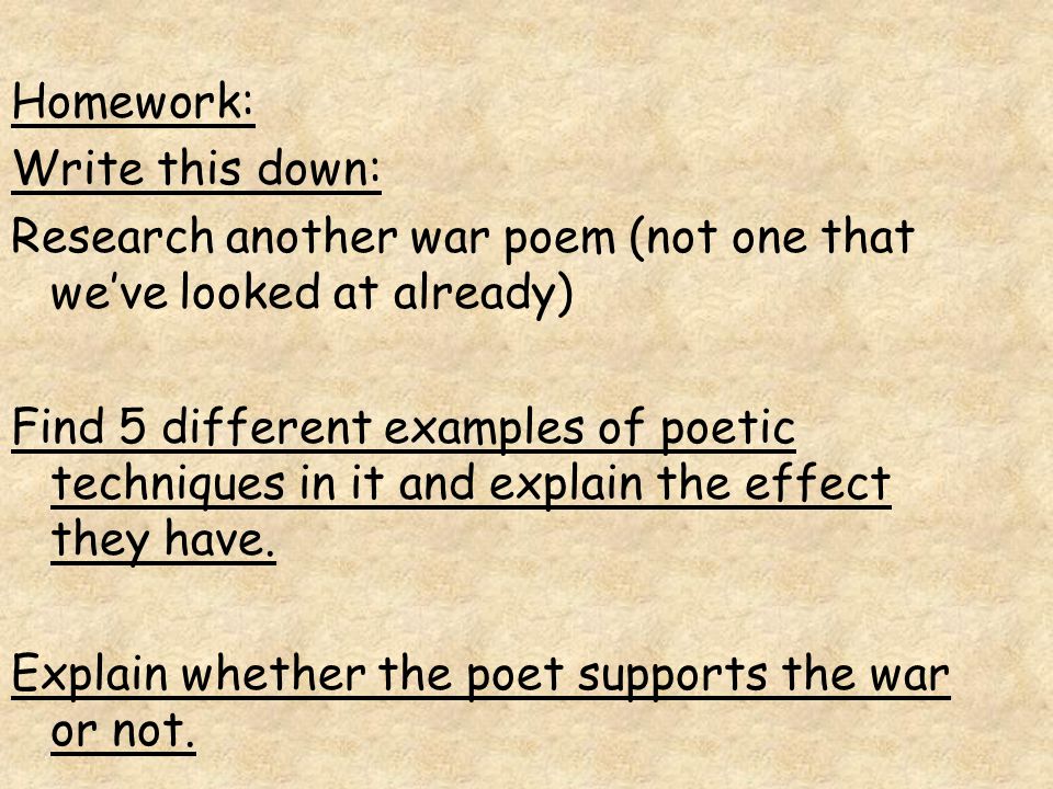 Homework: Write this down: Research another war poem (not one that we’ve looked at already) Find 5 different examples of poetic techniques in it and explain the effect they have.