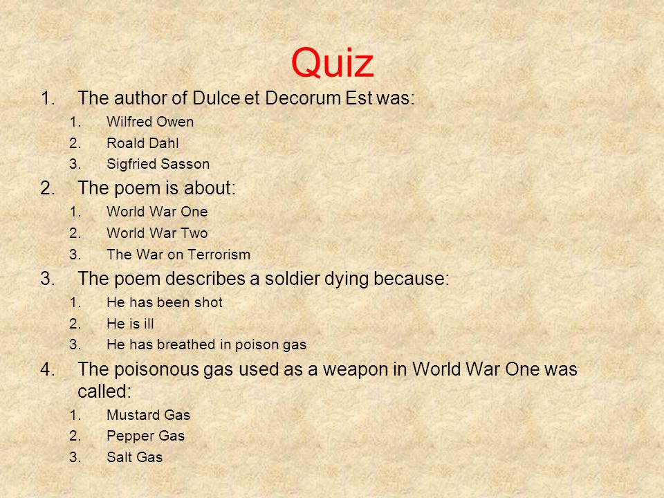 Quiz 1.The author of Dulce et Decorum Est was: 1.Wilfred Owen 2.Roald Dahl 3.Sigfried Sasson 2.The poem is about: 1.World War One 2.World War Two 3.The War on Terrorism 3.The poem describes a soldier dying because: 1.He has been shot 2.He is ill 3.He has breathed in poison gas 4.The poisonous gas used as a weapon in World War One was called: 1.Mustard Gas 2.Pepper Gas 3.Salt Gas